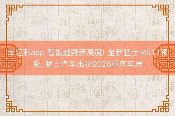 幸运彩app 智能越野新高度! 全新猛士M817领衔， 猛士汽车出征2026重庆车展