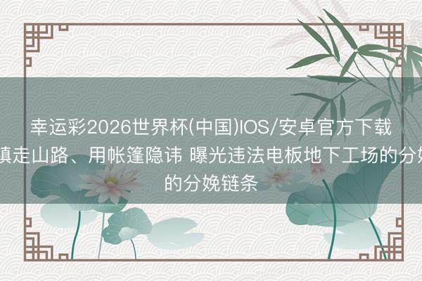 幸运彩2026世界杯(中国)IOS/安卓官方下载 绕城镇走山路、用帐篷隐讳 曝光违法电板地下工场的分娩链条