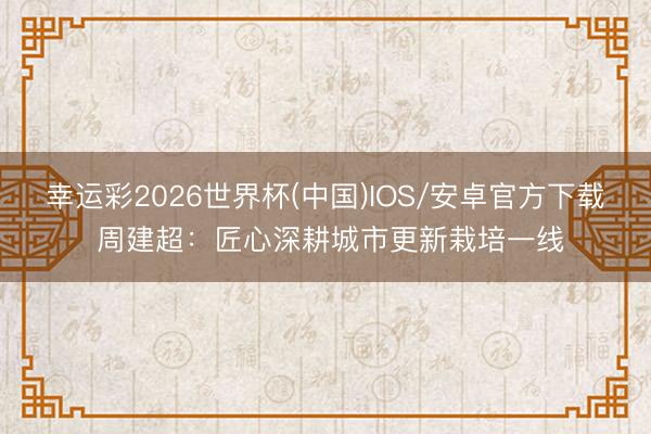 幸运彩2026世界杯(中国)IOS/安卓官方下载 周建超：匠心深耕城市更新栽培一线