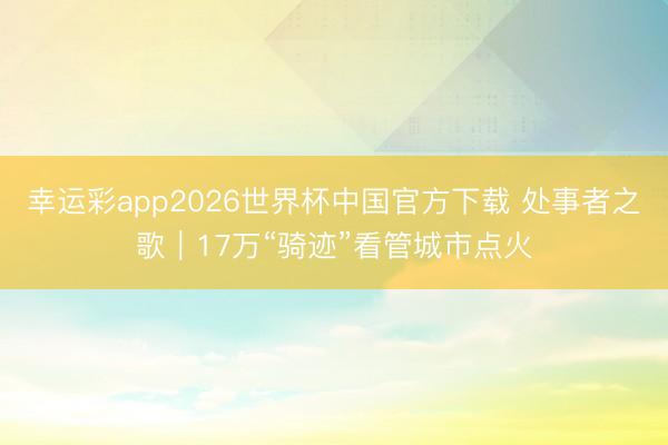 幸运彩app2026世界杯中国官方下载 处事者之歌｜17万“骑迹”看管城市点火