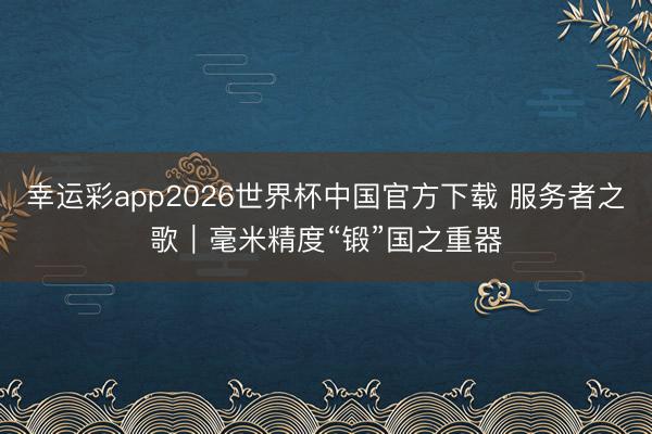 幸运彩app2026世界杯中国官方下载 服务者之歌｜毫米精度“锻”国之重器