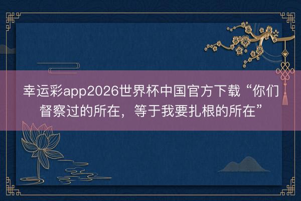 幸运彩app2026世界杯中国官方下载 “你们督察过的所在,等于我要扎根的所在”