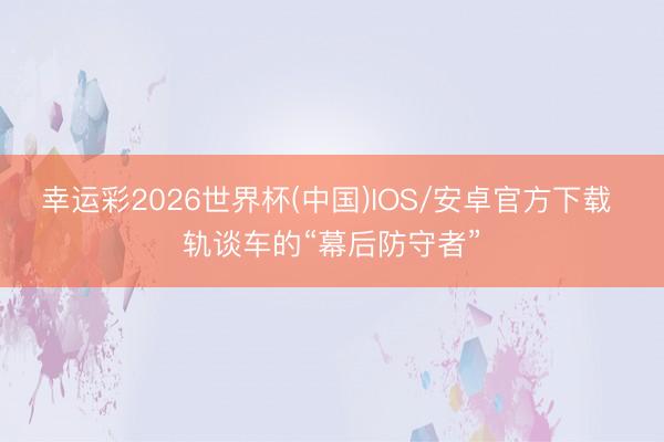 幸运彩2026世界杯(中国)IOS/安卓官方下载 轨谈车的“幕后防守者”