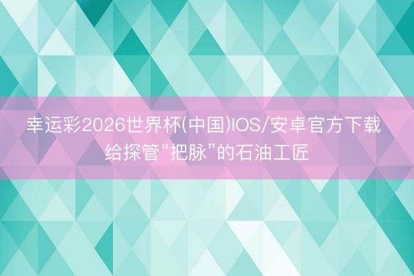 幸运彩2026世界杯(中国)IOS/安卓官方下载 给探管“把脉”的石油工匠