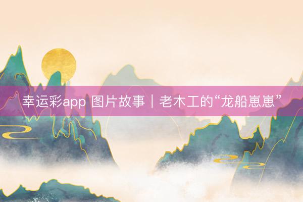 幸运彩app 图片故事｜老木工的“龙船崽崽”