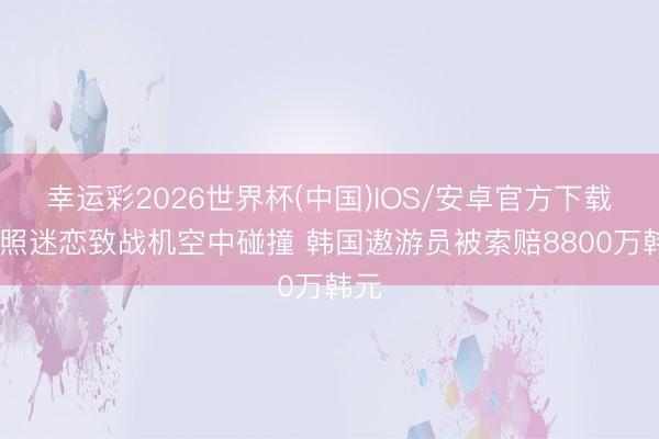 幸运彩2026世界杯(中国)IOS/安卓官方下载 拍照迷恋致战机空中碰撞 韩国遨游员被索赔8800万韩元