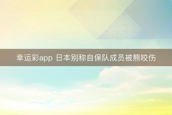 幸运彩app 日本别称自保队成员被熊咬伤