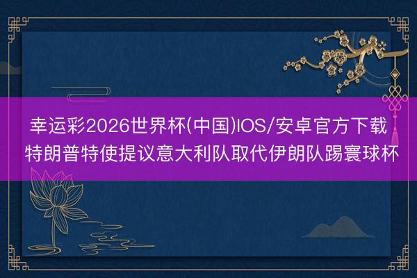 幸运彩2026世界杯(中国)IOS/安卓官方下载 特朗普特使提议意大利队取代伊朗队踢寰球杯