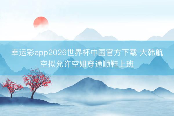 幸运彩app2026世界杯中国官方下载 大韩航空拟允许空姐穿通顺鞋上班