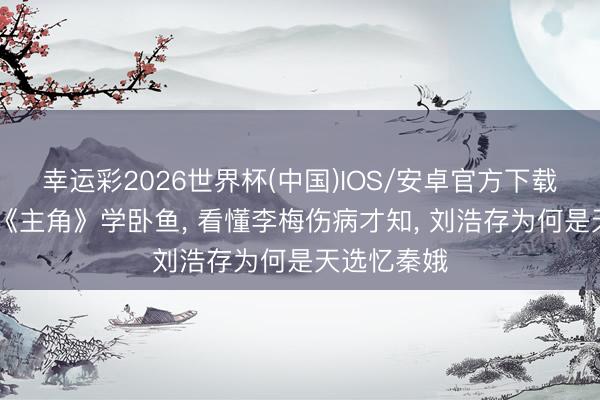幸运彩2026世界杯(中国)IOS/安卓官方下载 全网跟风《主角》学卧鱼， 看懂李梅伤病才知， 刘浩存为何是天选忆秦娥