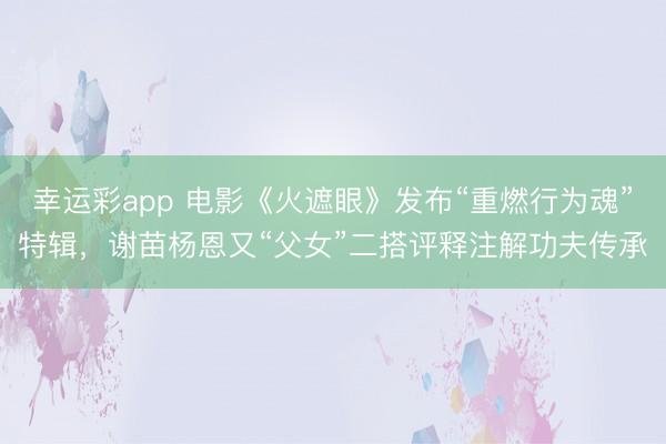 幸运彩app 电影《火遮眼》发布“重燃行为魂”特辑，谢苗杨恩又“父女”二搭评释注解功夫传承