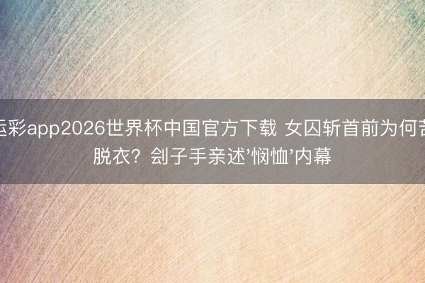 幸运彩app2026世界杯中国官方下载 女囚斩首前为何苦须脱衣？刽子手亲述'悯恤'内幕
