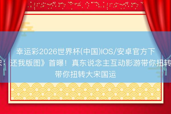 幸运彩2026世界杯(中国)IOS/安卓官方下载 《绍宋:还我版图》首曝!真东说念主互动影游带你扭转大宋国运