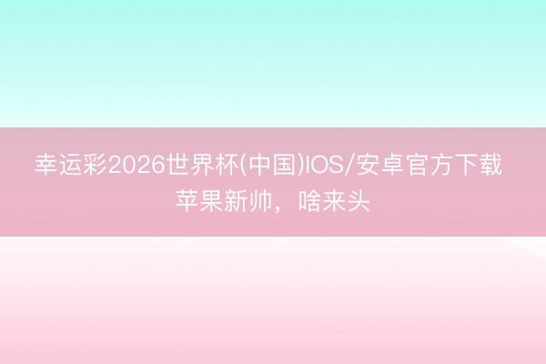 幸运彩2026世界杯(中国)IOS/安卓官方下载 苹果新帅，啥来头