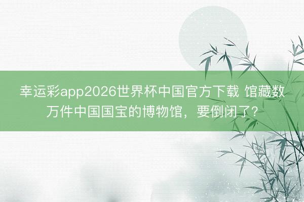 幸运彩app2026世界杯中国官方下载 馆藏数万件中国国宝的博物馆，要倒闭了？