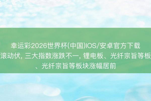 幸运彩2026世界杯(中国)IOS/安卓官方下载 今天A股起滚动伏， 三大指数涨跌不一， 锂电板、光纤宗旨等板块涨幅居前