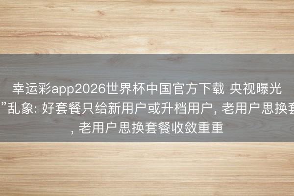 幸运彩app2026世界杯中国官方下载 央视曝光运营商“杀熟”乱象: 好套餐只给新用户或升档用户， 老用户思换套餐收敛重重