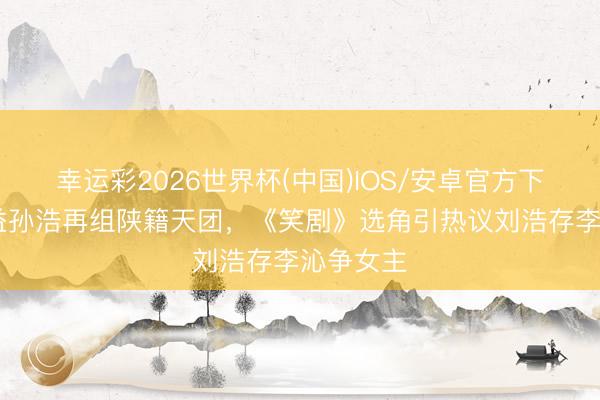 幸运彩2026世界杯(中国)IOS/安卓官方下载 张嘉益孙浩再组陕籍天团,《笑剧》选角引热议刘浩存李沁争女主