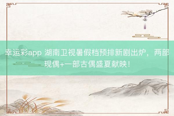 幸运彩app 湖南卫视暑假档预排新剧出炉，两部现偶+一部古偶盛夏献映！