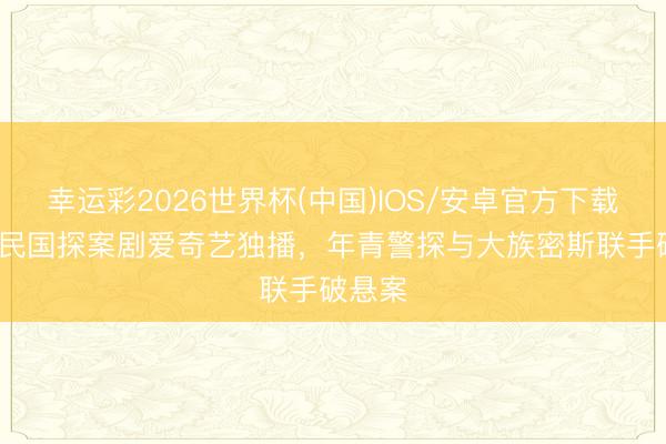 幸运彩2026世界杯(中国)IOS/安卓官方下载 24集民国探案剧爱奇艺独播，年青警探与大族密斯联手破悬案