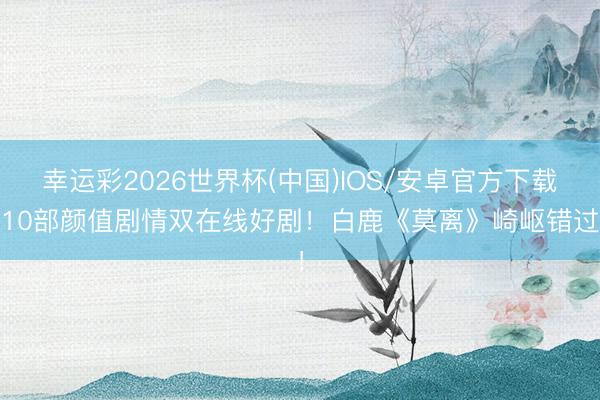 幸运彩2026世界杯(中国)IOS/安卓官方下载 10部颜值剧情双在线好剧！白鹿《莫离》崎岖错过！