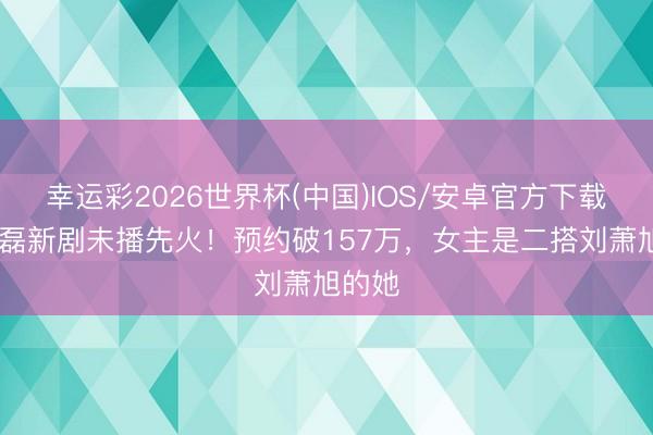 幸运彩2026世界杯(中国)IOS/安卓官方下载 王译磊新剧未播先火！预约破157万，女主是二搭刘萧旭的她