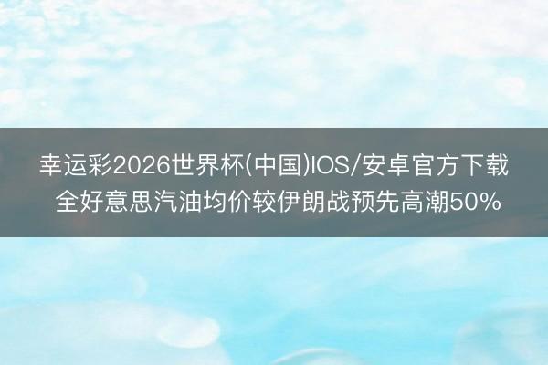 幸运彩2026世界杯(中国)IOS/安卓官方下载 全好意思汽油均价较伊朗战预先高潮50%