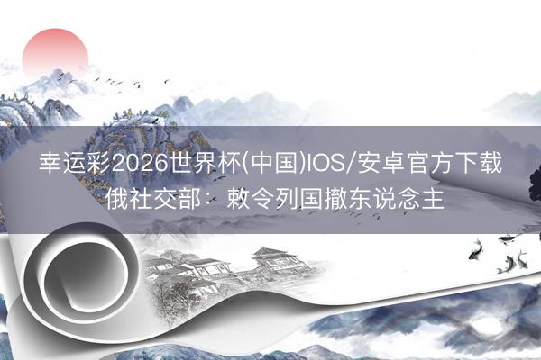 幸运彩2026世界杯(中国)IOS/安卓官方下载 俄社交部:敕令列国撤东说念主