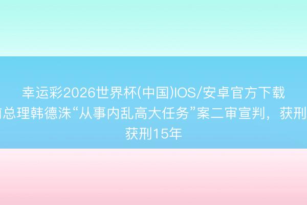 幸运彩2026世界杯(中国)IOS/安卓官方下载 韩前总理韩德洙“从事内乱高大任务”案二审宣判，获刑15年