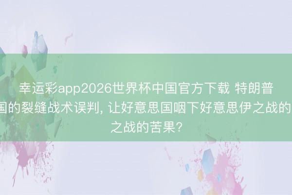 幸运彩app2026世界杯中国官方下载 特朗普对中国的裂缝战术误判， 让好意思国咽下好意思伊之战的苦果?
