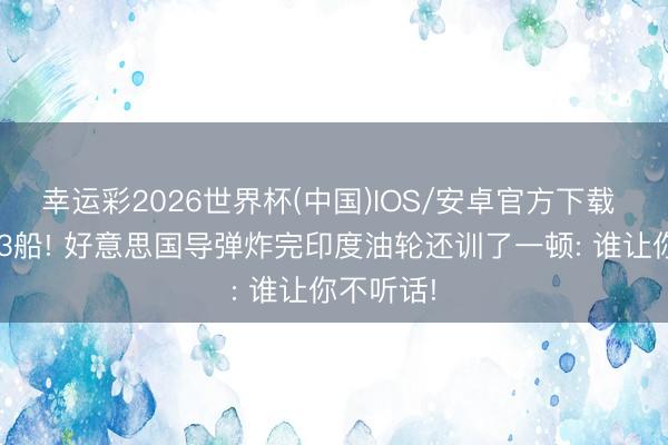 幸运彩2026世界杯(中国)IOS/安卓官方下载 4天连炸3船! 好意思国导弹炸完印度油轮还训了一顿: 谁让你不听话!