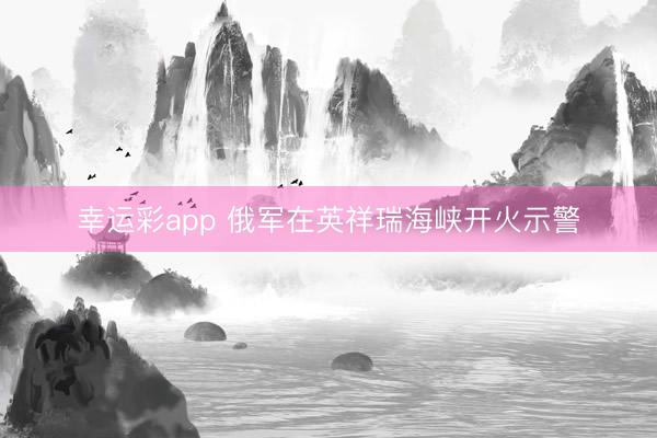 幸运彩app 俄军在英祥瑞海峡开火示警