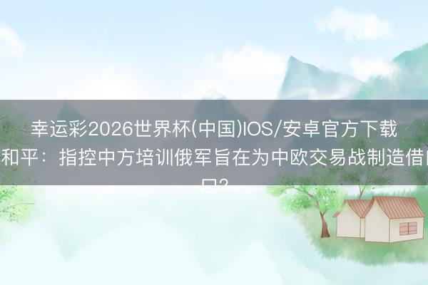 幸运彩2026世界杯(中国)IOS/安卓官方下载 刘和平:指控中方培训俄军旨在为中欧交易战制造借口?