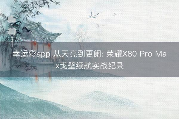 幸运彩app 从天亮到更阑: 荣耀X80 Pro Max戈壁续航实战纪录