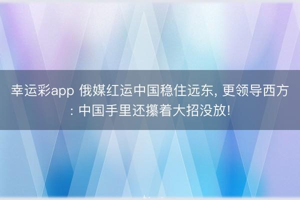 幸运彩app 俄媒红运中国稳住远东， 更领导西方: 中国手里还攥着大招没放!