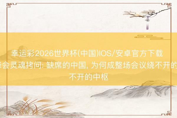 幸运彩2026世界杯(中国)IOS/安卓官方下载 G7峰会灵魂拷问: 缺席的中国， 为何成整场会议绕不开的中枢