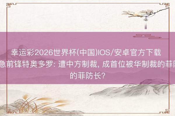 幸运彩2026世界杯(中国)IOS/安卓官方下载 反华急前锋特奥多罗: 遭中方制裁， 成首位被华制裁的菲防长?