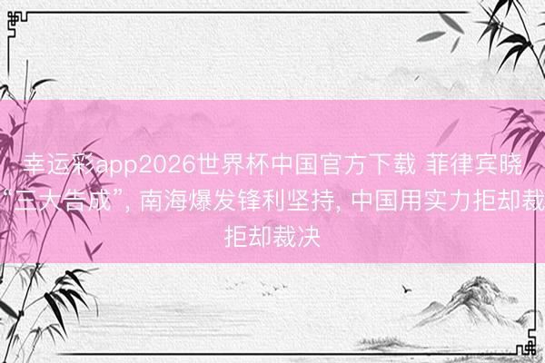 幸运彩app2026世界杯中国官方下载 菲律宾晓示“三大告成”， 南海爆发锋利坚持， 中国用实力拒却裁决