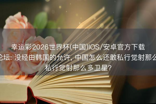 幸运彩2026世界杯(中国)IOS/安卓官方下载 好意思论坛: 没经由韩国的允许， 中国怎么还敢私行觉射那么多卫星?