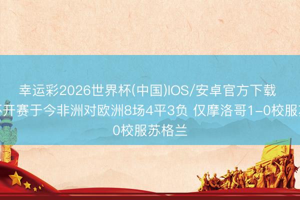 幸运彩2026世界杯(中国)IOS/安卓官方下载 寰球杯开赛于今非洲对欧洲8场4平3负 仅摩洛哥1-0校服苏格兰