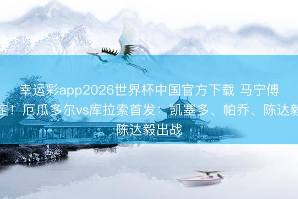 幸运彩app2026世界杯中国官方下载 马宁傅明规定!厄瓜多尔vs库拉索首发:凯塞多、帕乔、陈达毅出战