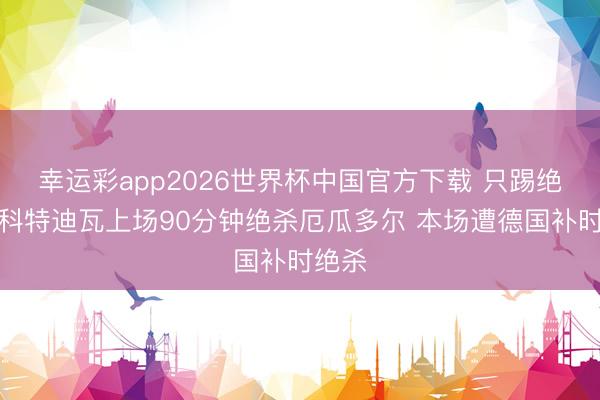 幸运彩app2026世界杯中国官方下载 只踢绝杀?科特迪瓦上场90分钟绝杀厄瓜多尔 本场遭德国补时绝杀